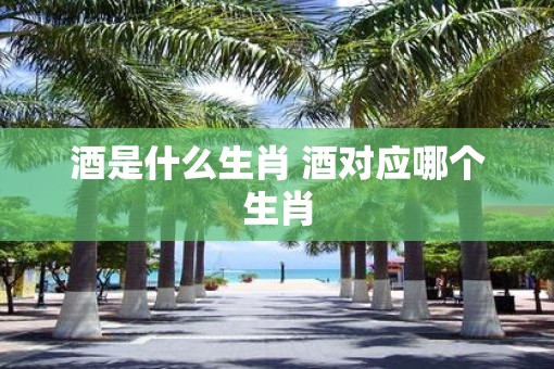 酒是什么生肖 酒对应哪个生肖