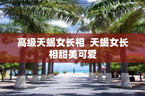 高级天蝎女长相  天蝎女长相甜美可爱