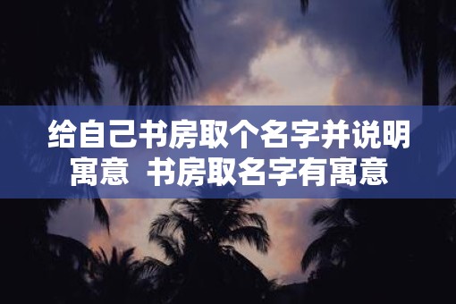 给自己书房取个名字并说明寓意  书房取名字有寓意