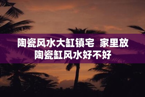 陶瓷风水大缸镇宅 家里放陶瓷缸风水好不好 陶瓷风水大缸镇宅 家里放陶瓷缸风水好不好