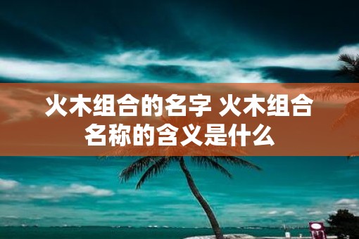 火木组合的名字 火木组合名称的含义是什么