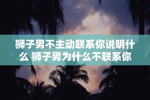 狮子男不主动联系你说明什么 狮子男为什么不联系你