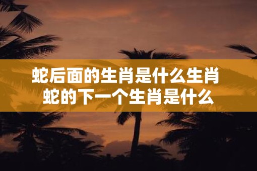 蛇后面的生肖是什么生肖 蛇的下一个生肖是什么
