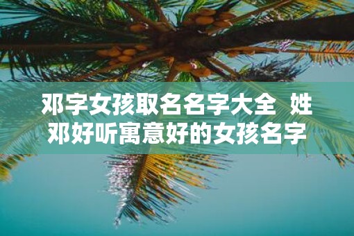 邓字女孩取名名字大全  姓邓好听寓意好的女孩名字