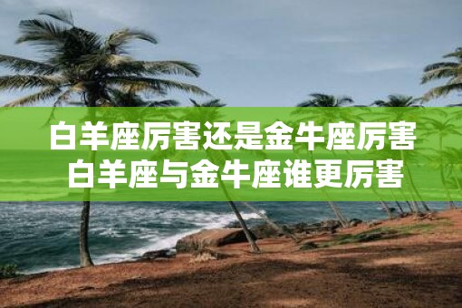 白羊座厉害还是金牛座厉害 白羊座与金牛座谁更厉害