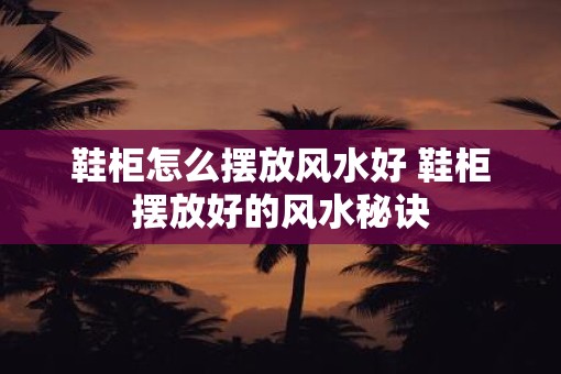 鞋柜怎么摆放风水好 鞋柜摆放好的风水秘诀