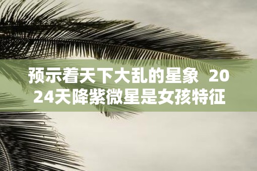 预示着天下大乱的星象 2025天降紫微星是女孩特征 预示着天下大乱的星象 2025天降紫微星是女孩特征