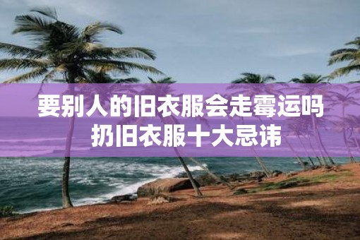 要别人的旧衣服会走霉运吗  扔旧衣服十大忌讳