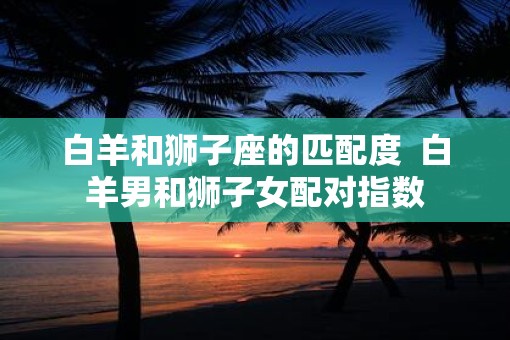 白羊和狮子座的匹配度  白羊男和狮子女配对指数