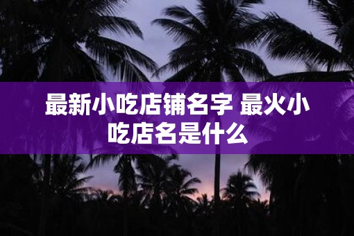 最新小吃店铺名字 最火小吃店名是什么