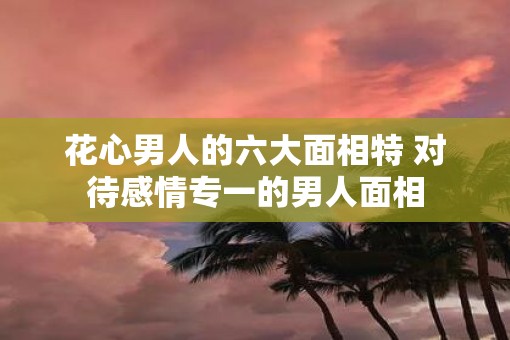 花心男人的六大面相特 对待感情专一的男人面相