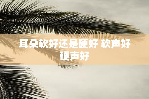 耳朵软好还是硬好 软声好硬声好