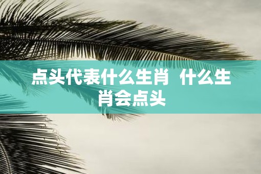 点头代表什么生肖 什么生肖会点头 点头代表什么生肖 什么生肖会点头