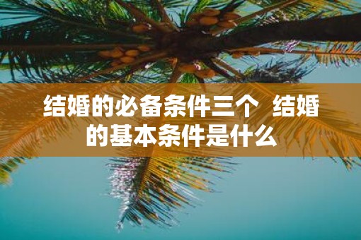 结婚的必备条件三个  结婚的基本条件是什么