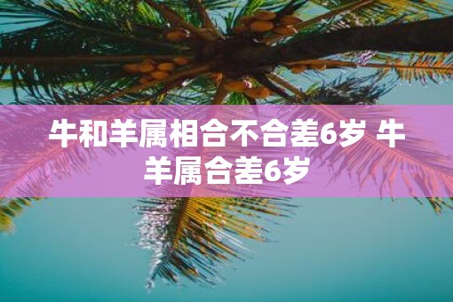 牛和羊属相合不合差6岁 牛羊属合差6岁