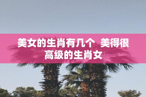 美女的生肖有几个  美得很高级的生肖女