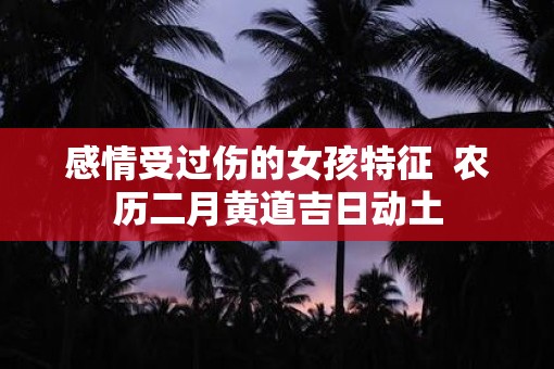 感情受过伤的女孩特征  农历二月黄道吉日动土