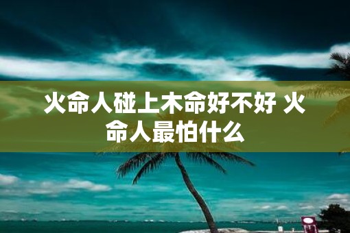 火命人碰上木命好不好 火命人最怕什么