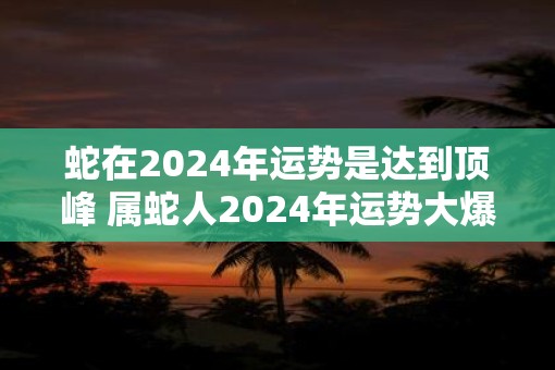 蛇在2025年运势是达到顶峰 属蛇人2025年运势大爆发