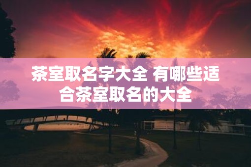 茶室取名字大全 有哪些适合茶室取名的大全