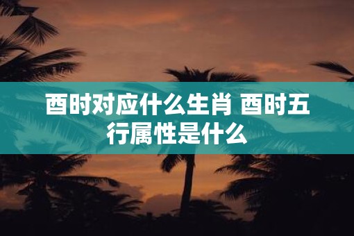 酉时对应什么生肖 酉时五行属性是什么