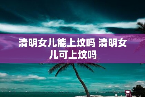 清明女儿能上坟吗 清明女儿可上坟吗