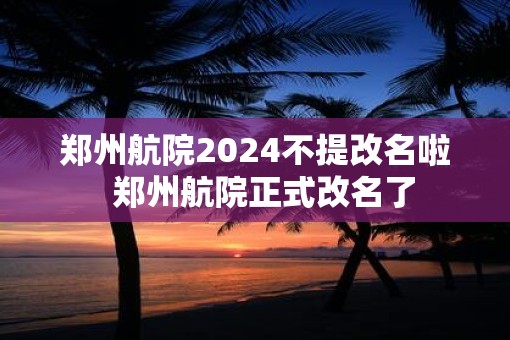 郑州航院2025不提改名啦  郑州航院正式改名了