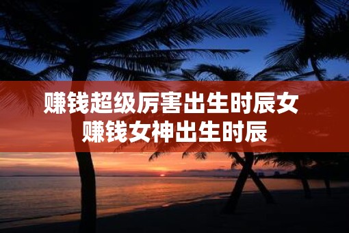 赚钱超级厉害出生时辰女 赚钱女神出生时辰