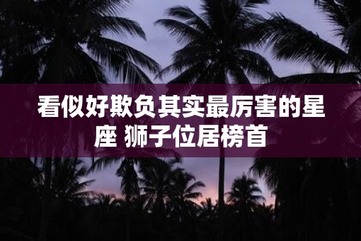 看似好欺负其实最厉害的星座 狮子位居榜首