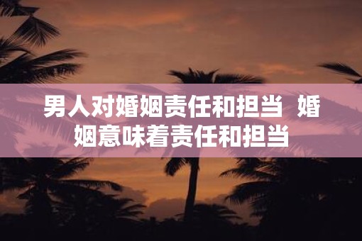 男人对婚姻责任和担当  婚姻意味着责任和担当