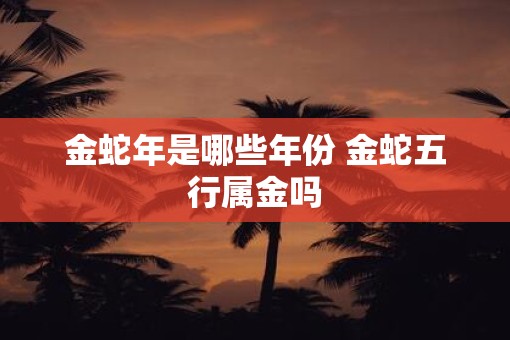 金蛇年是哪些年份 金蛇五行属金吗