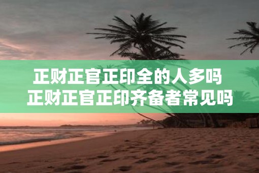 正财正官正印全的人多吗 正财正官正印齐备者常见吗