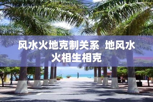 风水火地克制关系  地风水火相生相克