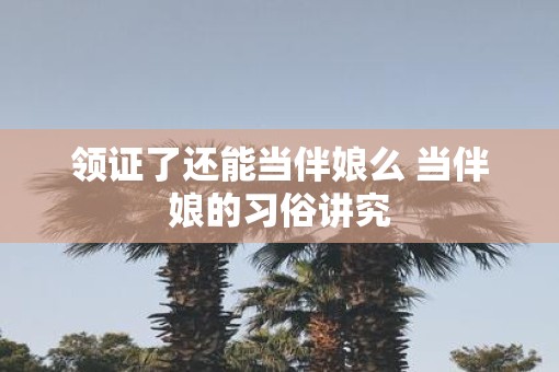领证了还能当伴娘么 当伴娘的习俗讲究