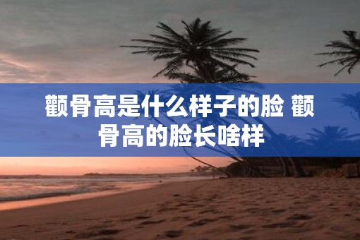 颧骨高是什么样子的脸 颧骨高的脸长啥样