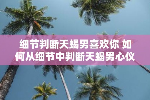 细节判断天蝎男喜欢你 如何从细节中判断天蝎男心仪你