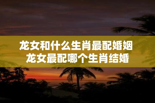 龙女和什么生肖最配婚姻 龙女最配哪个生肖结婚