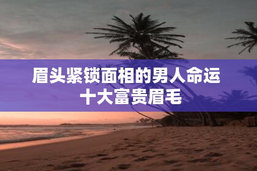 眉头紧锁面相的男人命运  十大富贵眉毛