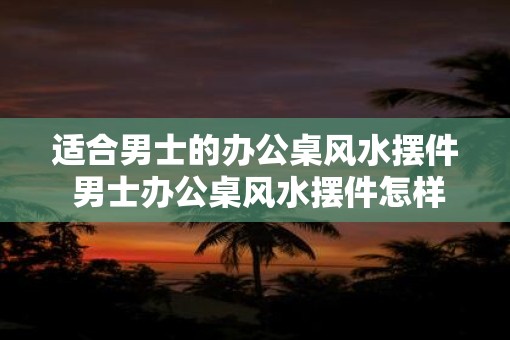 适合男士的办公桌风水摆件 男士办公桌风水摆件怎样选
