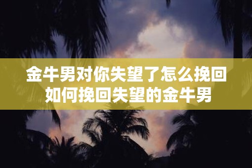金牛男对你失望了怎么挽回 如何挽回失望的金牛男