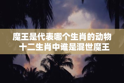 魔王是代表哪个生肖的动物  十二生肖中谁是混世魔王