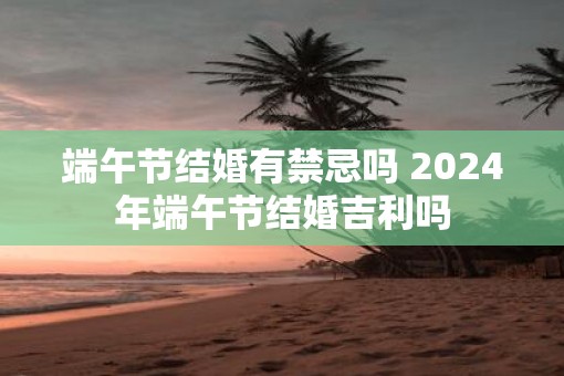 端午节结婚有禁忌吗 2025年端午节结婚吉利吗