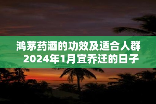 鸿茅药酒的功效及适合人群  2025年1月宜乔迁的日子