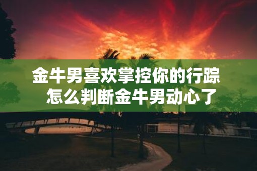 金牛男喜欢掌控你的行踪  怎么判断金牛男动心了