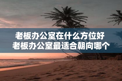 老板办公室在什么方位好 老板办公室最适合朝向哪个方位