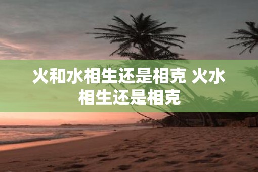 火和水相生还是相克 火水相生还是相克