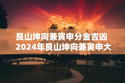 艮山坤向兼寅申分金吉凶  2025年艮山坤向兼寅申大吉