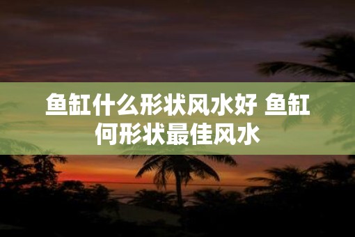 鱼缸什么形状风水好 鱼缸何形状最佳风水