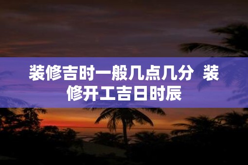 装修吉时一般几点几分  装修开工吉日时辰