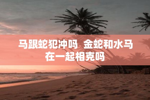 马跟蛇犯冲吗  金蛇和水马在一起相克吗